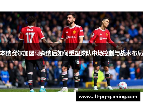 本纳赛尔加盟阿森纳后如何重塑球队中场控制与战术布局